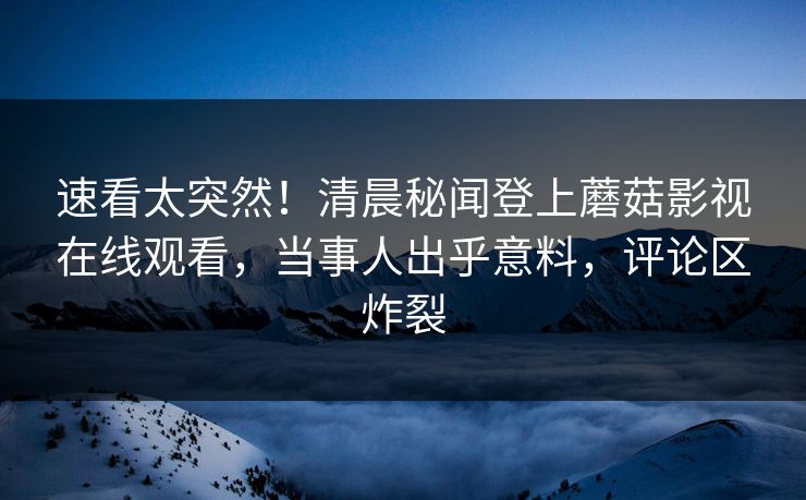 速看太突然！清晨秘闻登上蘑菇影视在线观看，当事人出乎意料，评论区炸裂