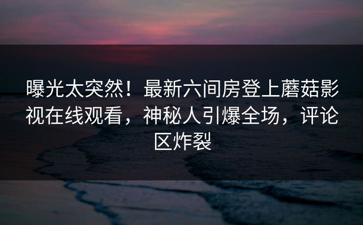 曝光太突然！最新六间房登上蘑菇影视在线观看，神秘人引爆全场，评论区炸裂