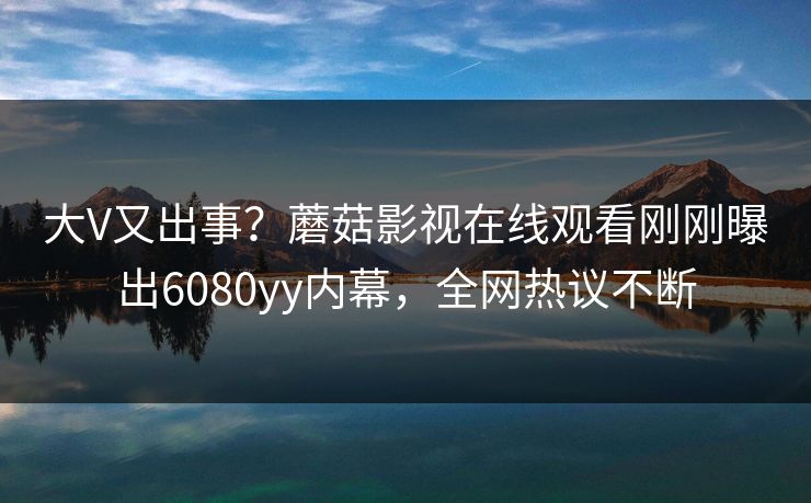 大V又出事？蘑菇影视在线观看刚刚曝出6080yy内幕，全网热议不断