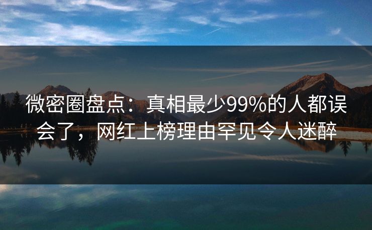 微密圈盘点：真相最少99%的人都误会了，网红上榜理由罕见令人迷醉