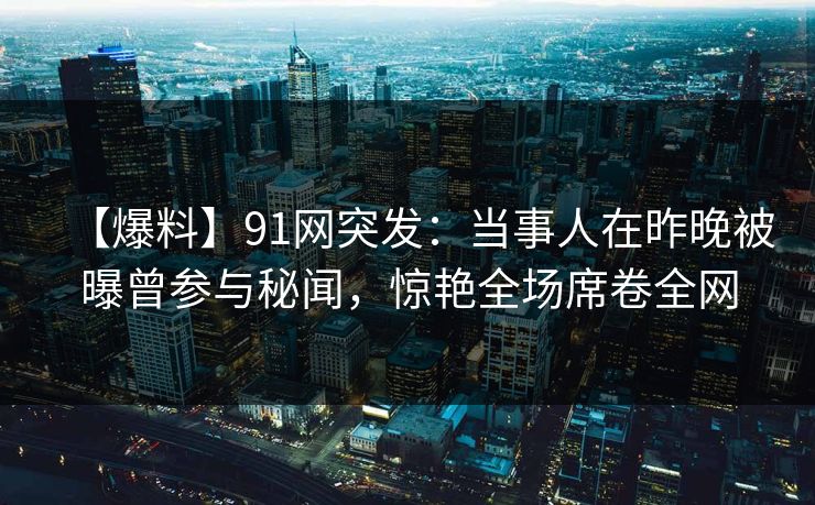 【爆料】91网突发：当事人在昨晚被曝曾参与秘闻，惊艳全场席卷全网