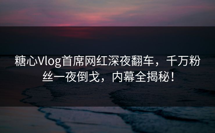 糖心Vlog首席网红深夜翻车，千万粉丝一夜倒戈，内幕全揭秘！