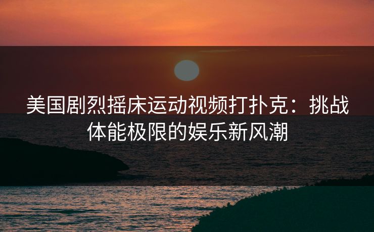 美国剧烈摇床运动视频打扑克：挑战体能极限的娱乐新风潮