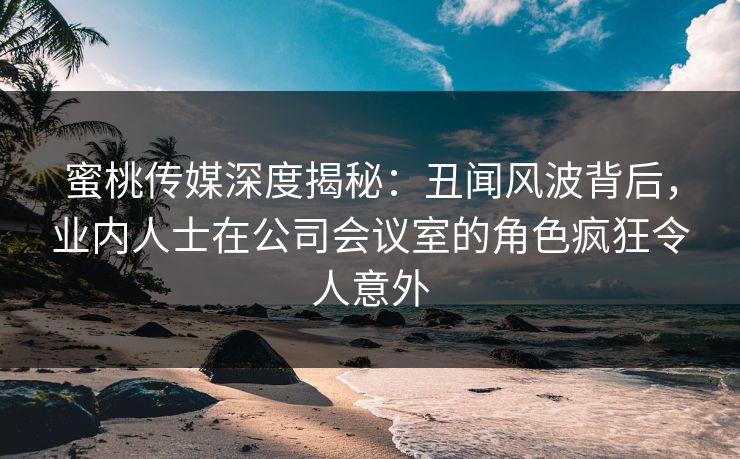 蜜桃传媒深度揭秘：丑闻风波背后，业内人士在公司会议室的角色疯狂令人意外