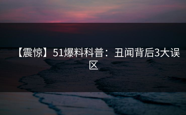 【震惊】51爆料科普:丑闻背后3大误区