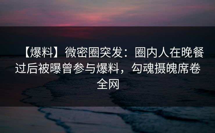 【爆料】微密圈突发:圈内人在晚餐过后被曝曾参与爆料,勾魂摄魄席卷全网 【爆料】微密圈突发:圈内人在晚餐过后被曝曾参与爆料,勾魂摄魄席卷全网