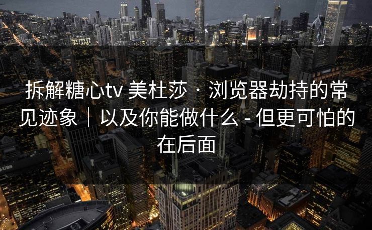 拆解糖心tv 美杜莎 · 浏览器劫持的常见迹象｜以及你能做什么 - 但更可怕的在后面
