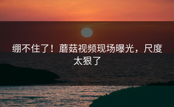 绷不住了！蘑菇视频现场曝光，尺度太狠了