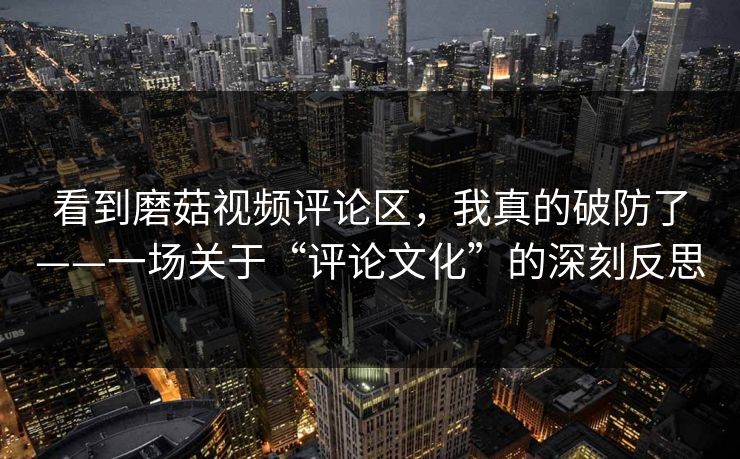 看到磨菇视频评论区，我真的破防了——一场关于“评论文化”的深刻反思