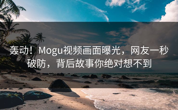 轰动！Mogu视频画面曝光，网友一秒破防，背后故事你绝对想不到