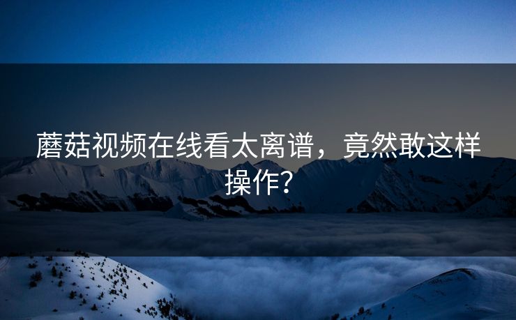 蘑菇视频在线看太离谱，竟然敢这样操作？