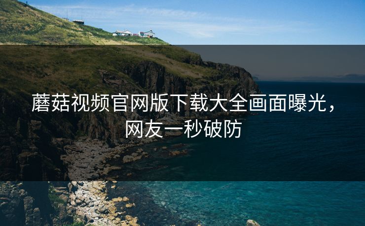 蘑菇视频官网版下载大全画面曝光，网友一秒破防