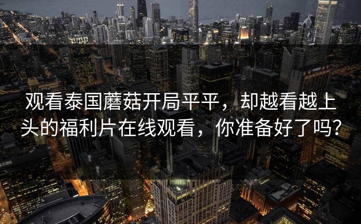 观看泰国蘑菇开局平平，却越看越上头的福利片在线观看，你准备好了吗？