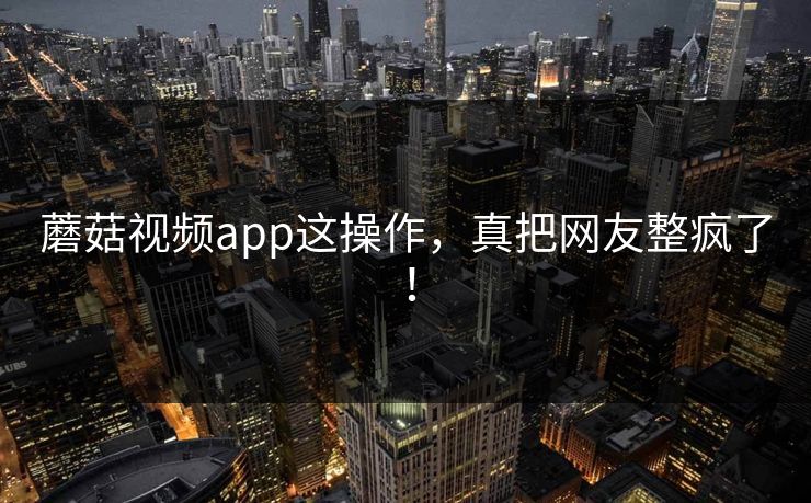 蘑菇视频app这操作，真把网友整疯了！
