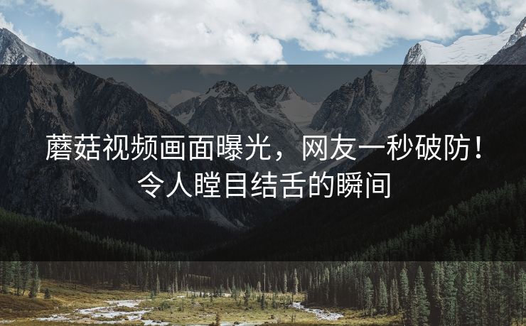 蘑菇视频画面曝光，网友一秒破防！令人瞠目结舌的瞬间