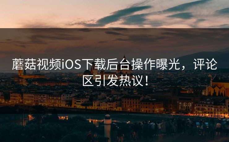 蘑菇视频iOS下载后台操作曝光，评论区引发热议！