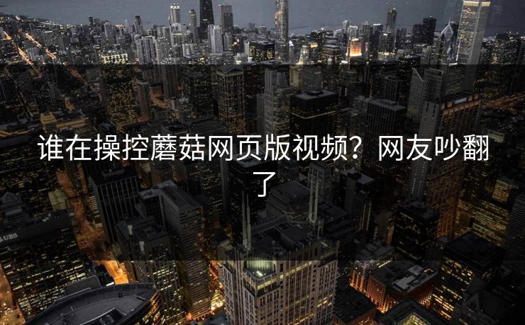 谁在操控蘑菇网页版视频？网友吵翻了
