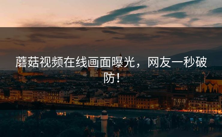 蘑菇视频在线画面曝光，网友一秒破防！