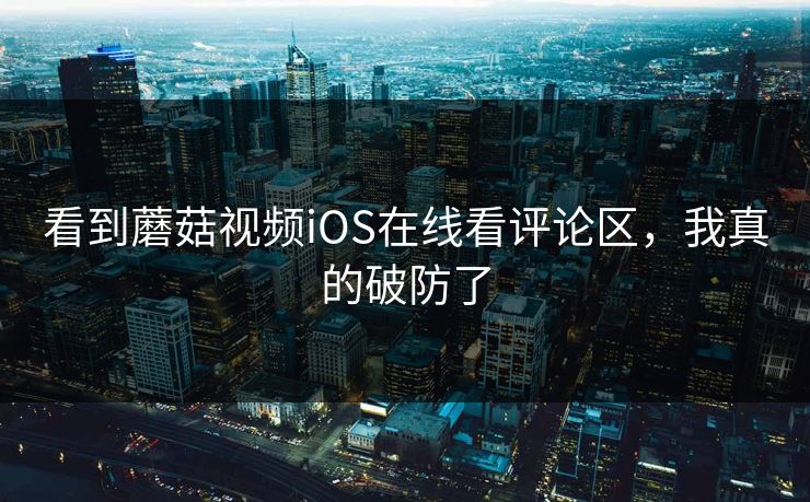 看到蘑菇视频iOS在线看评论区，我真的破防了