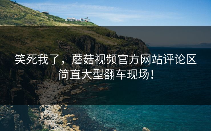 笑死我了，蘑菇视频官方网站评论区简直大型翻车现场！