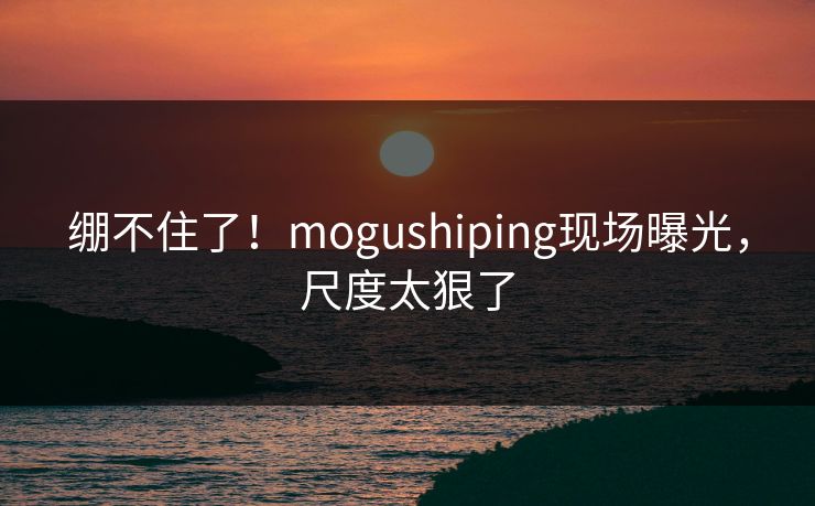 绷不住了！mogushiping现场曝光，尺度太狠了