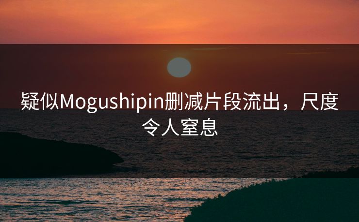 疑似Mogushipin删减片段流出，尺度令人窒息