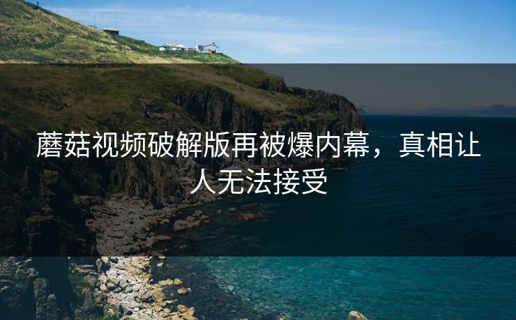 蘑菇视频破解版再被爆内幕，真相让人无法接受
