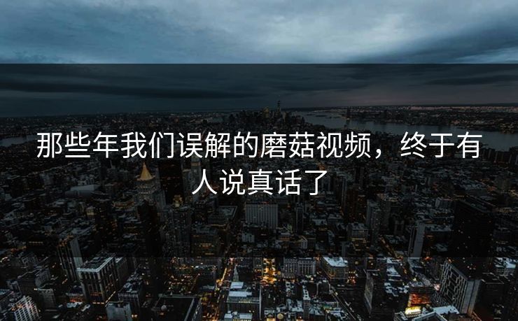 那些年我们误解的磨菇视频，终于有人说真话了