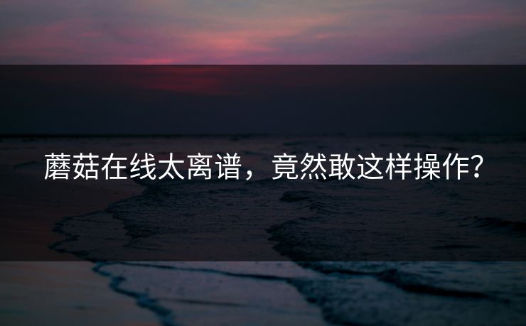 蘑菇在线太离谱，竟然敢这样操作？