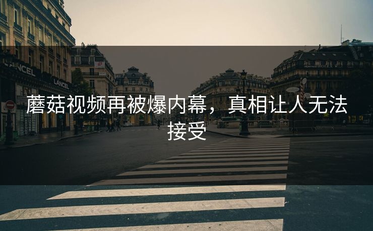 蘑菇视频再被爆内幕，真相让人无法接受