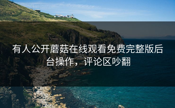 有人公开蘑菇在线观看免费完整版后台操作，评论区吵翻