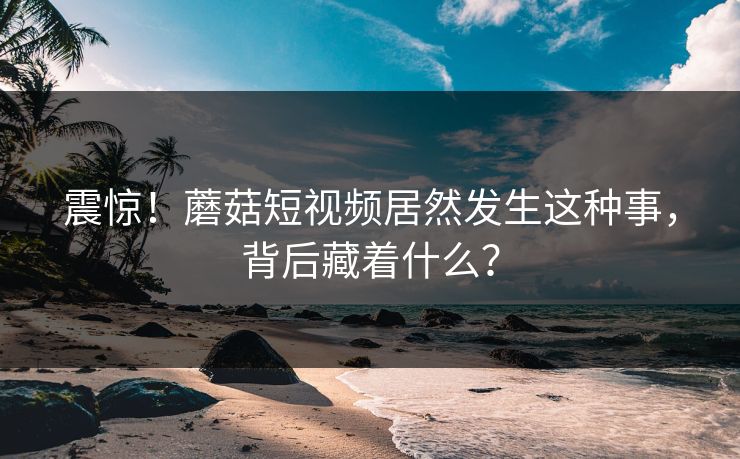 震惊！蘑菇短视频居然发生这种事，背后藏着什么？