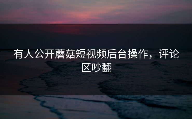 有人公开蘑菇短视频后台操作，评论区吵翻
