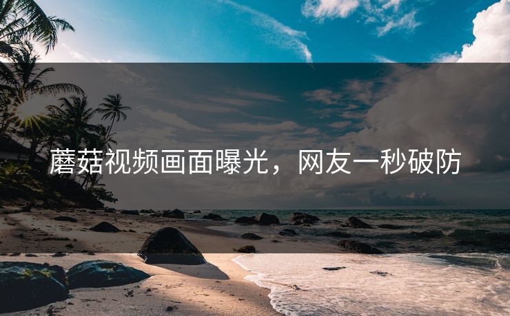 蘑菇视频画面曝光，网友一秒破防