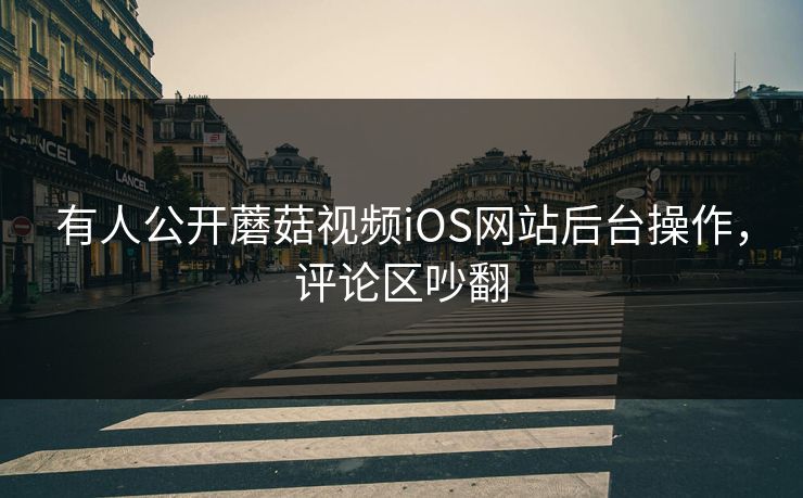 有人公开蘑菇视频iOS网站后台操作，评论区吵翻
