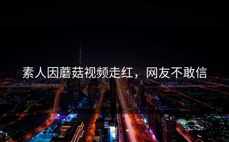素人因蘑菇视频走红，网友不敢信