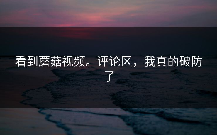 看到蘑菇视频。评论区，我真的破防了