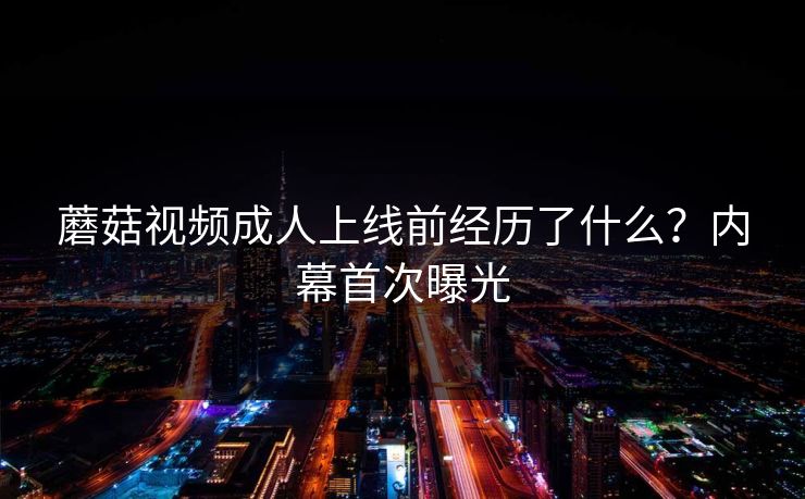 蘑菇视频成人上线前经历了什么？内幕首次曝光