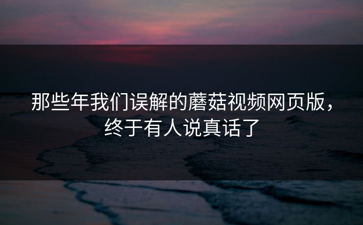 那些年我们误解的蘑菇视频网页版，终于有人说真话了