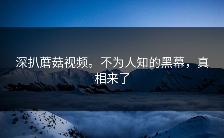 深扒蘑菇视频。不为人知的黑幕，真相来了