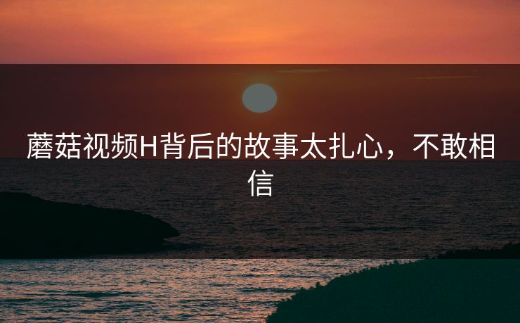 蘑菇视频H背后的故事太扎心，不敢相信