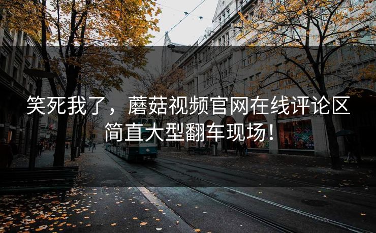 笑死我了，蘑菇视频官网在线评论区简直大型翻车现场！