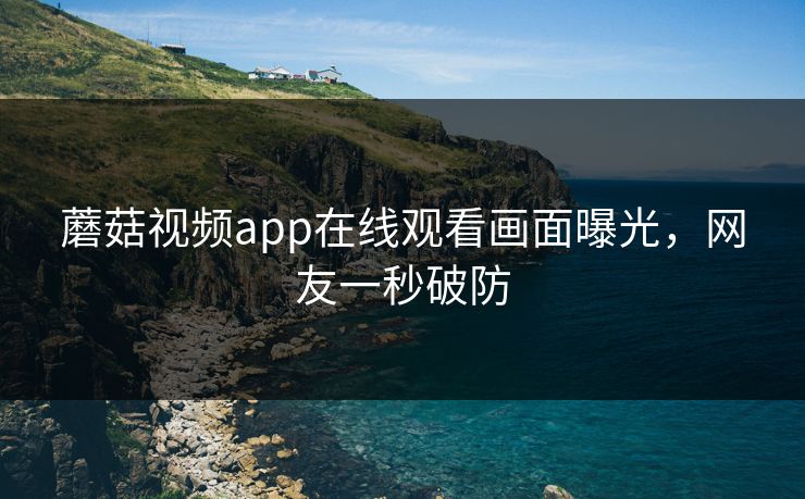 蘑菇视频app在线观看画面曝光，网友一秒破防