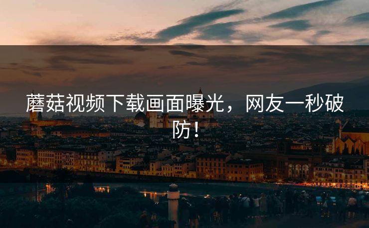 蘑菇视频下载画面曝光，网友一秒破防！
