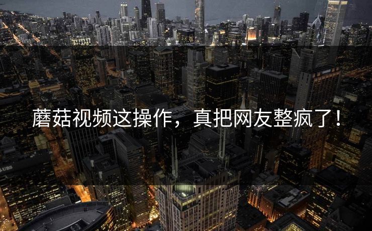 蘑菇视频这操作，真把网友整疯了！
