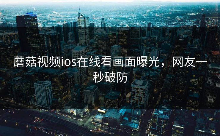 蘑菇视频ios在线看画面曝光，网友一秒破防
