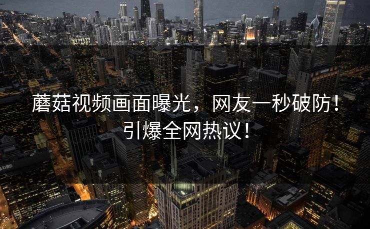 蘑菇视频画面曝光，网友一秒破防！引爆全网热议！