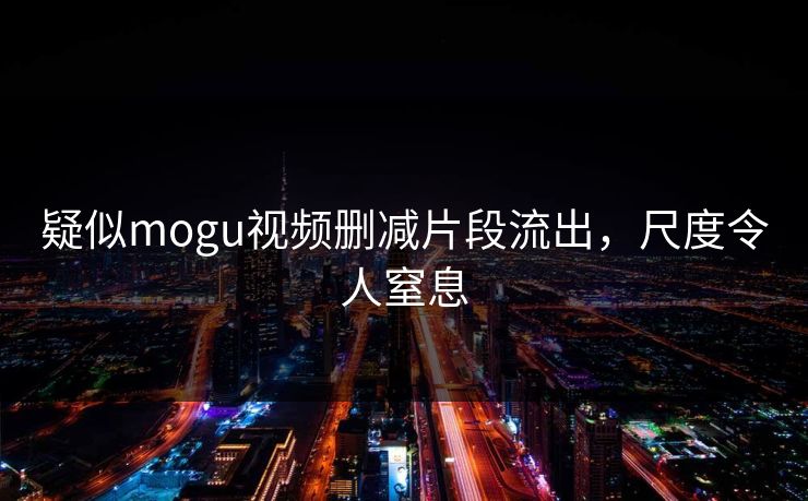 疑似mogu视频删减片段流出，尺度令人窒息