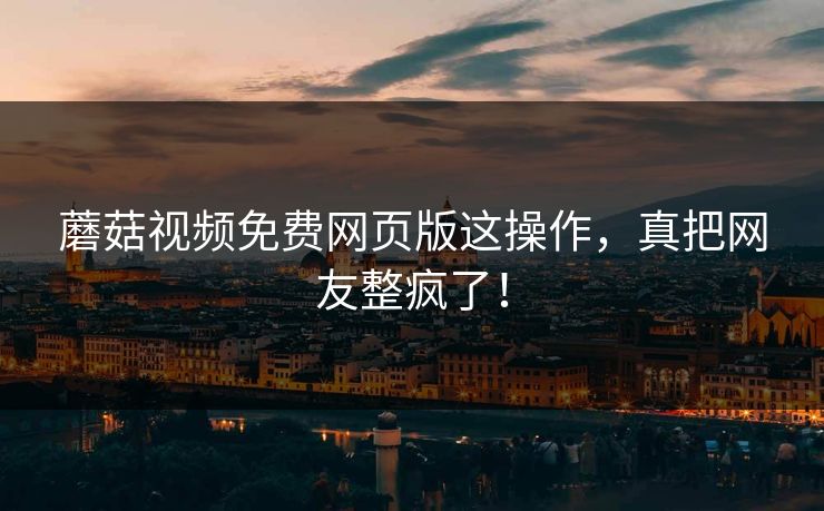 蘑菇视频免费网页版这操作，真把网友整疯了！