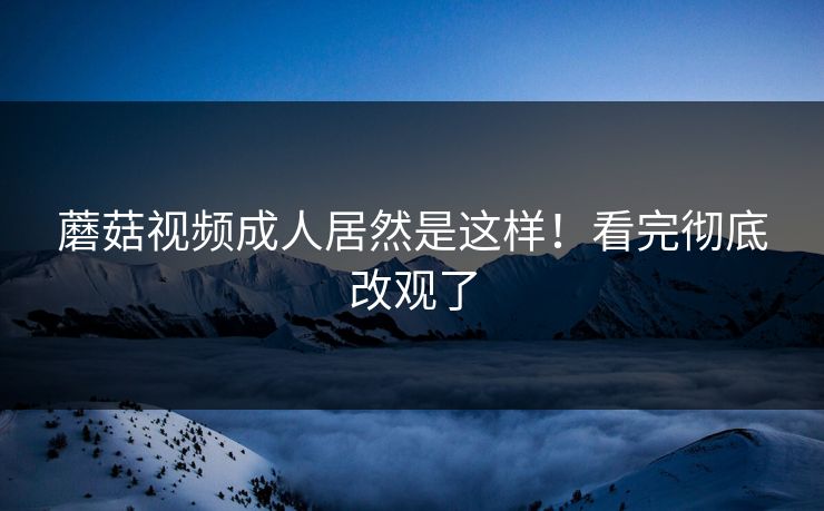 蘑菇视频成人居然是这样！看完彻底改观了